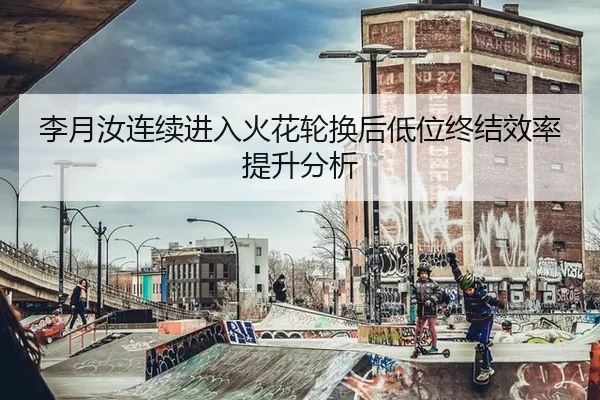 李月汝连续进入火花轮换后低位终结效率提升分析